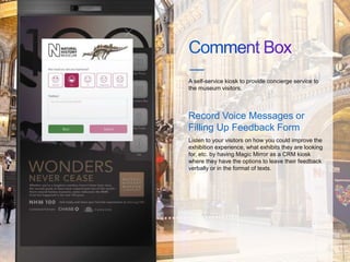 A self-service kiosk to provide concierge service to
the museum visitors.
Record Voice Messages or
Filling Up Feedback Form
Listen to your visitors on how you could improve the
exhibition experience, what exhibits they are looking
for, etc. by having Magic Mirror as a CRM kiosk
where they have the options to leave their feedback
verbally or in the format of texts.
 