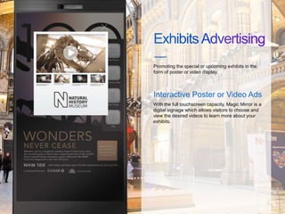 Promoting the special or upcoming exhibits in the
form of poster or video display.
Interactive Poster or Video Ads
With the full touchscreen capacity, Magic Mirror is a
digital signage which allows visitors to choose and
view the desired videos to learn more about your
exhibits.
 