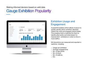 Making informed decision based on valid data
A powerful analytics which allows museum to
quickly identify which exhibition attracted
visitors the most and engaged visitors better.
This analytics tool is important for them to
identify what works and what doesn’t to
improve their exhibitions in order to drive in
more traffics.
All interactions are measured and reported in
real-time, including
o Usage per exhibition
o Average engaged time
o No. of take photo
o No, of share
o No. of walk-by
o Etc.
Exhibition Usage and
Engagement
 