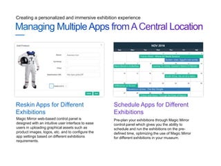 Creating a personalized and immersive exhibition experience
Pre-plan your exhibitions through Magic Mirror
control panel which gives you the ability to
schedule and run the exhibitions on the pre-
defined time, optimizing the use of Magic Mirror
for different exhibitions in your museum.
Schedule Apps for Different
Exhibitions
Magic Mirror web-based control panel is
designed with an intuitive user interface to ease
users in uploading graphical assets such as
product images, logos, etc. and to configure the
app settings based on different exhibitions
requirements.
Reskin Apps for Different
Exhibitions
 