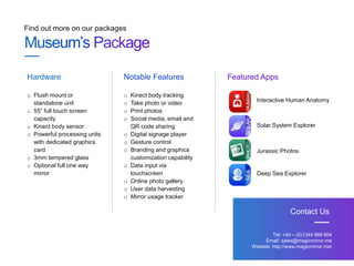 Find out more on our packages
Tel: +44 – (0)1344 989 804
Email: sales@magicmirror.me
Website: http://www.magicmirror.me/
Contact Us
o Flush mount or
standalone unit
o 55” full touch screen
capacity
o Kinect body sensor
o Powerful processing units
with dedicated graphics
card
o 3mm tempered glass
o Optional full one way
mirror
Hardware Notable Features Featured Apps
o Kinect body tracking
o Take photo or video
o Print photos
o Social media, email and
QR code sharing
o Digital signage player
o Gesture control
o Branding and graphics
customization capability
o Data input via
touchscreen
o Online photo gallery
o User data harvesting
o Mirror usage tracker
Interactive Human Anatomy
Solar System Explorer
Jurassic Photos
Deep Sea Explorer
 