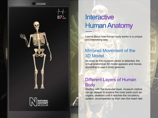 Starting with the muscular layer, museum visitors
can go deeper to explore the inner parts such as
organs, skeleton until it reaches the circulatory
system, accompanied by their own live heart rate.
Learns about how human body works in a unique
and interesting way.
Different Layers of Human
Body
As soon as the museum visitor is detected, the
virtual anatomical 3D model appears and moves
according to user’s body gestures.
Mirrored Movement of the
3D Model
 