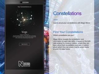Learns about your constellations with Magic Mirror.
Which constellation are you?
Magic Mirror reveals the constellation and
information on each star within it based on the birth
date entered by museum visitors, where they can
learn about their constellation and take a custom
photo which they can share it out to social media
or print it to take home.
Find Your Constellations
 