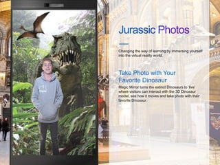 Changing the way of learning by immersing yourself
into the virtual reality world.
Magic Mirror turns the extinct Dinosaurs to ‘live’
where visitors can interact with the 3D Dinosaur
model, see how it moves and take photo with their
favorite Dinosaur.
Take Photo with Your
Favorite Dinosaur
 