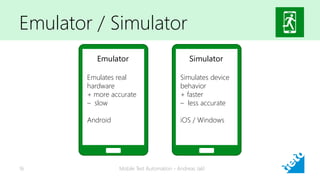 Emulator / Simulator
Mobile Test Automation - Andreas Jakl16
Emulator
Emulates real
hardware
+ more accurate
– slow
Android
Simulator
Simulates device
behavior
+ faster
– less accurate
iOS / Windows
 
