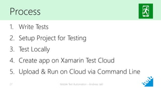 Process
1. Write Tests
2. Setup Project for Testing
3. Test Locally
4. Create app on Xamarin Test Cloud
5. Upload & Run on Cloud via Command Line
Mobile Test Automation - Andreas Jakl27
 