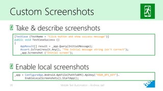 Custom Screenshots
Take & describe screenshots
Enable local screenshots
Mobile Test Automation - Andreas Jakl38
[TestCase (TestName = "Click button and show success message")]
public void TestCaseSuccess ()
{
AppResult[] result = _app.Query(InitialMessage);
Assert.IsTrue(result.Any(), "The initial message string isn't correct");
_app.Screenshot ("Initial screen");
_app = ConfigureApp.Android.ApkFile(PathToAPK).ApiKey("YOUR_API_KEY").
EnableLocalScreenshots().StartApp();
 