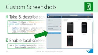 Custom Screenshots
Take & describe screenshots
Enable local screenshots
Mobile Test Automation - Andreas Jakl39
[TestCase (TestName = "Click button and show success message")]
public void TestCaseSuccess ()
{
AppResult[] result = _app.Query(InitialMessage);
Assert.IsTrue(result.Any(), "The initial message string isn't correct");
_app.Screenshot ("Initial screen");
_app = ConfigureApp.Android.ApkFile(PathToAPK).ApiKey("YOUR_API_KEY").
EnableLocalScreenshots().StartApp();
 