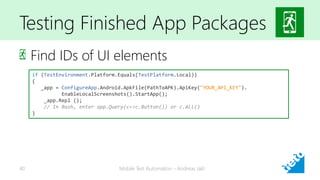 Testing Finished App Packages
Find IDs of UI elements
Mobile Test Automation - Andreas Jakl40
if (TestEnvironment.Platform.Equals(TestPlatform.Local))
{
_app = ConfigureApp.Android.ApkFile(PathToAPK).ApiKey("YOUR_API_KEY").
EnableLocalScreenshots().StartApp();
_app.Repl ();
// In Bash, enter app.Query(c=>c.Button()) or c.All()
}
 