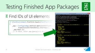 Testing Finished App Packages
Find IDs of UI elements
Mobile Test Automation - Andreas Jakl41
if (TestEnvironment.Platform.Equals(TestPlatform.Local))
{
_app = ConfigureApp.Android.ApkFile(PathToAPK).ApiKey("YOUR_API_KEY").
EnableLocalScreenshots().StartApp();
_app.Repl ();
// In Bash, enter app.Query(c=>c.All())
}
 