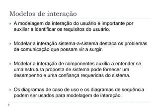 Modelos de interação
 A modelagem da interação do usuário é importante por
auxiliar a identificar os requisitos do usuário.
 Modelar a interação sistema-a-sistema destaca os problemas
de comunicação que possam vir a surgir.
 Modelar a interação de componentes auxilia a entender se
uma estrutura proposta de sistema pode fornecer um
desempenho e uma confiança requeridas do sistema.
 Os diagramas de caso de uso e os diagramas de sequência
podem ser usados para modelagem de interação.
 