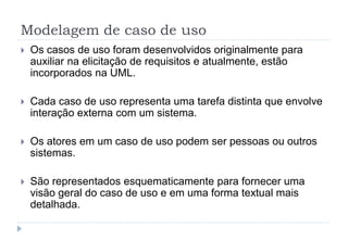 Modelagem de caso de uso
 Os casos de uso foram desenvolvidos originalmente para
auxiliar na elicitação de requisitos e atualmente, estão
incorporados na UML.
 Cada caso de uso representa uma tarefa distinta que envolve
interação externa com um sistema.
 Os atores em um caso de uso podem ser pessoas ou outros
sistemas.
 São representados esquematicamente para fornecer uma
visão geral do caso de uso e em uma forma textual mais
detalhada.
 