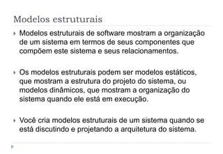 Modelos estruturais
 Modelos estruturais de software mostram a organização
de um sistema em termos de seus componentes que
compõem este sistema e seus relacionamentos.
 Os modelos estruturais podem ser modelos estáticos,
que mostram a estrutura do projeto do sistema, ou
modelos dinâmicos, que mostram a organização do
sistema quando ele está em execução.
 Você cria modelos estruturais de um sistema quando se
está discutindo e projetando a arquitetura do sistema.
 