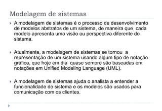 Modelagem de sistemas
 A modelagem de sistemas é o processo de desenvolvimento
de modelos abstratos de um sistema, de maneira que cada
modelo apresenta uma visão ou perspectiva diferente do
sistema.
 Atualmente, a modelagem de sistemas se tornou a
representação de um sistema usando algum tipo de notação
gráfica, que hoje em dia quase sempre são baseadas em
notações em Unified Modeling Language (UML).
 A modelagem de sistemas ajuda o analista a entender a
funcionalidade do sistema e os modelos são usados para
comunicação com os clientes.
 