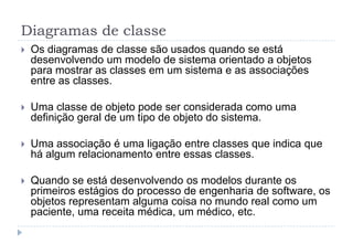 Diagramas de classe
 Os diagramas de classe são usados quando se está
desenvolvendo um modelo de sistema orientado a objetos
para mostrar as classes em um sistema e as associações
entre as classes.
 Uma classe de objeto pode ser considerada como uma
definição geral de um tipo de objeto do sistema.
 Uma associação é uma ligação entre classes que indica que
há algum relacionamento entre essas classes.
 Quando se está desenvolvendo os modelos durante os
primeiros estágios do processo de engenharia de software, os
objetos representam alguma coisa no mundo real como um
paciente, uma receita médica, um médico, etc.
 