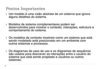 Pontos Importantes
 Um modelo é uma visão abstrata de um sistema que ignora
alguns detalhes do sistema.
 Modelos de sistema complementares podem ser
desenvolvidos para mostrar o contexto, interações, estrutura e
comportamento do sistema.
 Os modelos de contexto mostram como um sistema que está
sendo modelado está posicionado em um ambiente com
outros sistemas e processos.
 Os diagramas de caso de uso e os diagramas de sequência
são usados para descrever as interações entre o usuário do
sistema que está sendo projetado e usuários ou outros
sistemas.
 