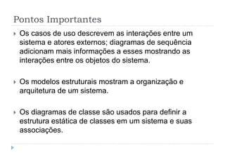 Pontos Importantes
 Os casos de uso descrevem as interações entre um
sistema e atores externos; diagramas de sequência
adicionam mais informações a esses mostrando as
interações entre os objetos do sistema.
 Os modelos estruturais mostram a organização e
arquitetura de um sistema.
 Os diagramas de classe são usados para definir a
estrutura estática de classes em um sistema e suas
associações.
 