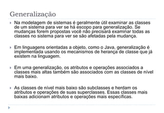 Generalização
 Na modelagem de sistemas é geralmente útil examinar as classes
de um sistema para ver se há escopo para generalização. Se
mudanças forem propostas você não precisará examinar todas as
classes no sistema para ver se são afetadas pela mudança.
 Em linguagens orientadas a objeto, como o Java, generalização é
implementada usando os mecanismos de herança de classe que já
existem na linguagem.
 Em uma generalização, os atributos e operações associados a
classes mais altas também são associados com as classes de nível
mais baixo.
 As classes de nível mais baixo são subclasses e herdam os
atributos e operações de suas superclasses. Essas classes mais
baixas adicionam atributos e operações mais específicas.
 