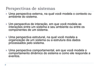 Perspectivas de sistemas
 Uma perspectiva externa, na qual você modela o contexto ou
ambiente do sistema.
 Um perspectiva de interação, em que você modela as
interações entre um sistema e seu ambiente ou entre os
componentes de um sistema.
 Uma perspectiva estrutural, na qual você modela a
organização de um sistema ou a estrutura dos dados
processados pelo sistema.
 Uma perspectiva comportamental, em que você modela o
comportamento dinâmico do sistema e como ele responde a
eventos.
 