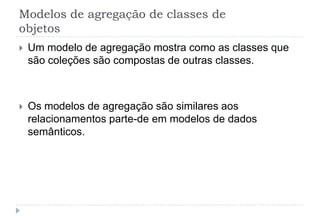 Modelos de agregação de classes de
objetos
 Um modelo de agregação mostra como as classes que
são coleções são compostas de outras classes.
 Os modelos de agregação são similares aos
relacionamentos parte-de em modelos de dados
semânticos.
 