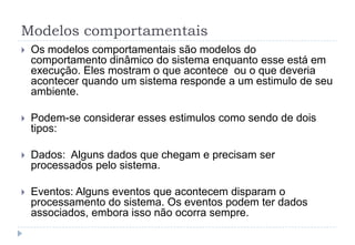Modelos comportamentais
 Os modelos comportamentais são modelos do
comportamento dinâmico do sistema enquanto esse está em
execução. Eles mostram o que acontece ou o que deveria
acontecer quando um sistema responde a um estimulo de seu
ambiente.
 Podem-se considerar esses estimulos como sendo de dois
tipos:
 Dados: Alguns dados que chegam e precisam ser
processados pelo sistema.
 Eventos: Alguns eventos que acontecem disparam o
processamento do sistema. Os eventos podem ter dados
associados, embora isso não ocorra sempre.
 