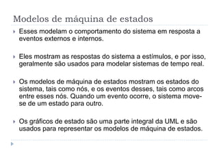 Modelos de máquina de estados
 Esses modelam o comportamento do sistema em resposta a
eventos externos e internos.
 Eles mostram as respostas do sistema a estímulos, e por isso,
geralmente são usados para modelar sistemas de tempo real.
 Os modelos de máquina de estados mostram os estados do
sistema, tais como nós, e os eventos desses, tais como arcos
entre esses nós. Quando um evento ocorre, o sistema move-
se de um estado para outro.
 Os gráficos de estado são uma parte integral da UML e são
usados para representar os modelos de máquina de estados.
 