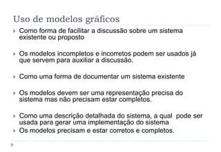 Uso de modelos gráficos
 Como forma de facilitar a discussão sobre um sistema
existente ou proposto
 Os modelos incompletos e incorretos podem ser usados já
que servem para auxiliar a discussão.
 Como uma forma de documentar um sistema existente
 Os modelos devem ser uma representação precisa do
sistema mas não precisam estar completos.
 Como uma descrição detalhada do sistema, a qual pode ser
usada para gerar uma implementação do sistema
 Os modelos precisam e estar corretos e completos.
 