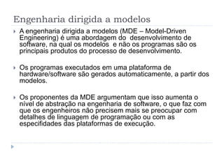 Engenharia dirigida a modelos
 A engenharia dirigida a modelos (MDE – Model-Driven
Engineering) é uma abordagem do desenvolvimento de
software, na qual os modelos e não os programas são os
principais produtos do processo de desenvolvimento.
 Os programas executados em uma plataforma de
hardware/software são gerados automaticamente, a partir dos
modelos.
 Os proponentes da MDE argumentam que isso aumenta o
nível de abstração na engenharia de software, o que faz com
que os engenheiros não precisem mais se preocupar com
detalhes de linguagem de programação ou com as
especifidades das plataformas de execução.
 