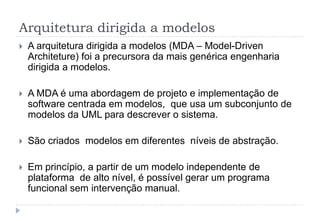 Arquitetura dirigida a modelos
 A arquitetura dirigida a modelos (MDA – Model-Driven
Architeture) foi a precursora da mais genérica engenharia
dirigida a modelos.
 A MDA é uma abordagem de projeto e implementação de
software centrada em modelos, que usa um subconjunto de
modelos da UML para descrever o sistema.
 São criados modelos em diferentes níveis de abstração.
 Em princípio, a partir de um modelo independente de
plataforma de alto nível, é possível gerar um programa
funcional sem intervenção manual.
 