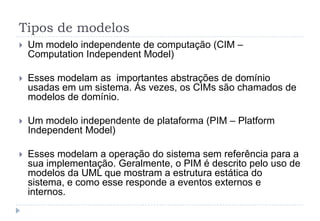 Tipos de modelos
 Um modelo independente de computação (CIM –
Computation Independent Model)
 Esses modelam as importantes abstrações de domínio
usadas em um sistema. Ás vezes, os CIMs são chamados de
modelos de domínio.
 Um modelo independente de plataforma (PIM – Platform
Independent Model)
 Esses modelam a operação do sistema sem referência para a
sua implementação. Geralmente, o PIM é descrito pelo uso de
modelos da UML que mostram a estrutura estática do
sistema, e como esse responde a eventos externos e
internos.
 