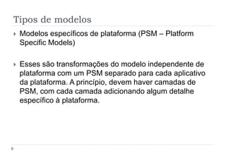 Tipos de modelos
 Modelos específicos de plataforma (PSM – Platform
Specific Models)
 Esses são transformações do modelo independente de
plataforma com um PSM separado para cada aplicativo
da plataforma. A princípio, devem haver camadas de
PSM, com cada camada adicionando algum detalhe
específico à plataforma.
 