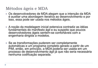 Métodos ágeis e MDA
 Os desenvolvedores de MDA alegam que a intenção da MDA
é auxiliar uma abordagem iterativa ao desenvolvimento e por
isso, essa pode ser usada nos métodos ágeis.
 A noção da modelagem inicial extensiva contradiz as idéias
fundamentais do manifesto ágil e eu suspeito que poucos
desenvolvedores ágeis sentem-se confortáveis com a
engenharia dirigida a modelos.
 Se as transformações puderem ser completamente
automáticas e um programa completo gerado a partir de um
PIM, então, em princípio, a MDA poderia ser usada em um
processo de desenvolvimento ágil já que não seria necessária
nenhuma codificação separada.
 