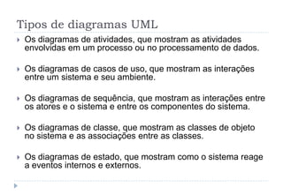 Tipos de diagramas UML
 Os diagramas de atividades, que mostram as atividades
envolvidas em um processo ou no processamento de dados.
 Os diagramas de casos de uso, que mostram as interações
entre um sistema e seu ambiente.
 Os diagramas de sequência, que mostram as interações entre
os atores e o sistema e entre os componentes do sistema.
 Os diagramas de classe, que mostram as classes de objeto
no sistema e as associações entre as classes.
 Os diagramas de estado, que mostram como o sistema reage
a eventos internos e externos.
 