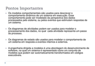 Pontos Importantes
 Os modelos comportamentais são usados para descrever o
comportamento dinâmico de um sistema em execução. Esse
comportamento pode ser modelado da perspectiva dos dados
processados pelo sistema, ou pelos eventos que estimulam respostas de
um sistema.
 Os diagramas de atividades podem ser usados para modelar o
processamento dos dados, no qual cada atividade representa um passo
do processo.
 Os diagramas de estado são usados para modelar o comportamento de
um sistema em resposta a eventos internos e externos.
 A engenharia dirigida a modelos é uma abordagem do desenvolvimento de
software, na qual um sistema é representado como um conjunto de
modelos que podem ser automaticamente transformados em códigos
executáveis.
 