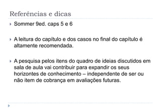 Referências e dicas
 Sommer 9ed. caps 5 e 6
 A leitura do capítulo e dos casos no final do capítulo é
altamente recomendada.
 A pesquisa pelos itens do quadro de ideias discutidos em
sala de aula vai contribuir para expandir os seus
horizontes de conhecimento – independente de ser ou
não item de cobrança em avaliações futuras.
 