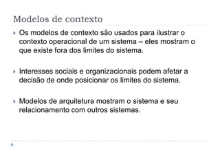 Modelos de contexto
 Os modelos de contexto são usados para ilustrar o
contexto operacional de um sistema – eles mostram o
que existe fora dos limites do sistema.
 Interesses sociais e organizacionais podem afetar a
decisão de onde posicionar os limites do sistema.
 Modelos de arquitetura mostram o sistema e seu
relacionamento com outros sistemas.
 