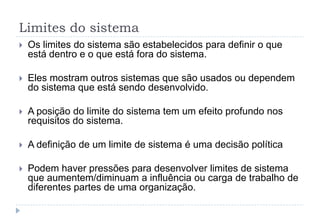 Limites do sistema
 Os limites do sistema são estabelecidos para definir o que
está dentro e o que está fora do sistema.
 Eles mostram outros sistemas que são usados ou dependem
do sistema que está sendo desenvolvido.
 A posição do limite do sistema tem um efeito profundo nos
requisitos do sistema.
 A definição de um limite de sistema é uma decisão política
 Podem haver pressões para desenvolver limites de sistema
que aumentem/diminuam a influência ou carga de trabalho de
diferentes partes de uma organização.
 