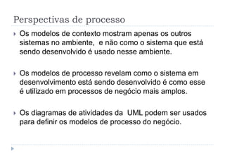Perspectivas de processo
 Os modelos de contexto mostram apenas os outros
sistemas no ambiente, e não como o sistema que está
sendo desenvolvido é usado nesse ambiente.
 Os modelos de processo revelam como o sistema em
desenvolvimento está sendo desenvolvido é como esse
é utilizado em processos de negócio mais amplos.
 Os diagramas de atividades da UML podem ser usados
para definir os modelos de processo do negócio.
 