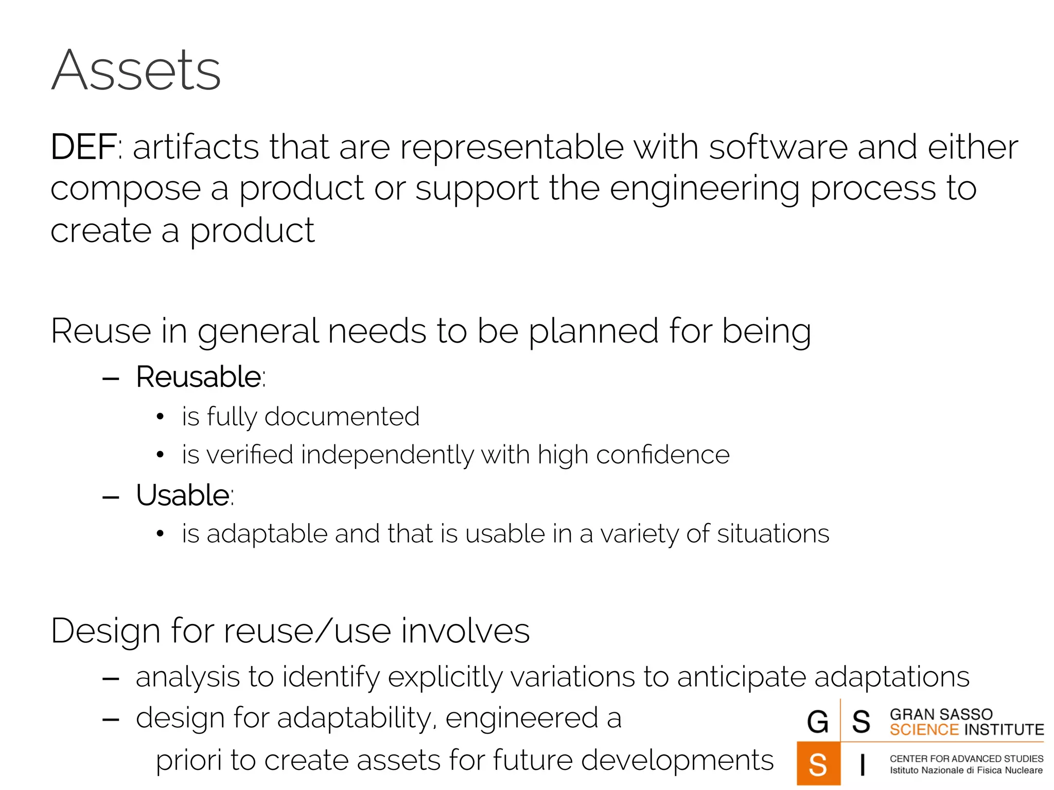 Assets 
DEF: artifacts that are representable with software and either 
compose a product or support the engineering process to 
create a product 
Reuse in general needs to be planned for being 
– Reusable: 
• is fully documented 
• is verified independently with high confidence 
– Usable: 
• is adaptable and that is usable in a variety of situations 
Design for reuse/use involves 
– analysis to identify explicitly variations to anticipate adaptations 
– design for adaptability, engineered a 
priori to create assets for future developments 
 