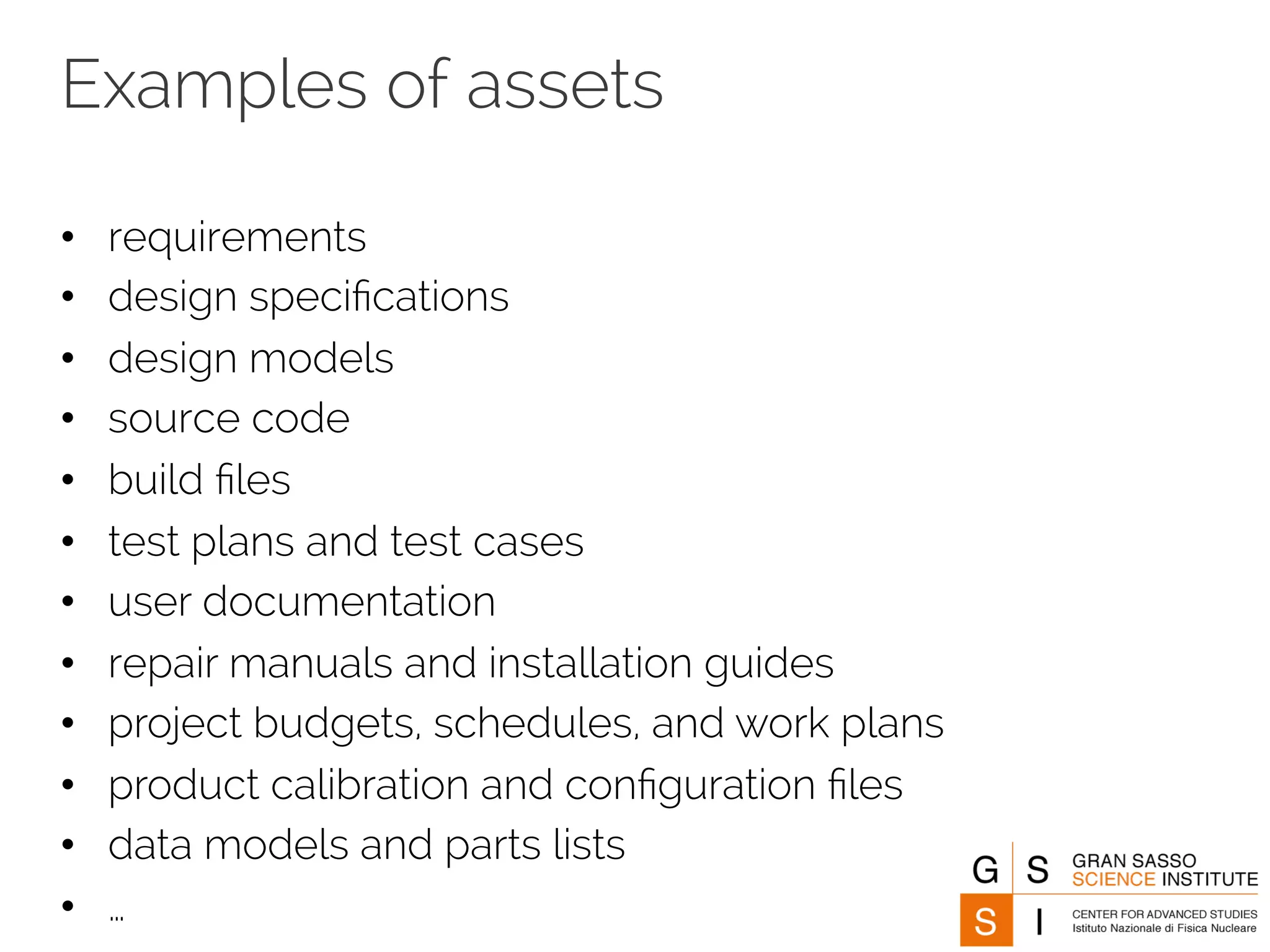 Examples of assets 
• requirements 
• design specifications 
• design models 
• source code 
• build files 
• test plans and test cases 
• user documentation 
• repair manuals and installation guides 
• project budgets, schedules, and work plans 
• product calibration and configuration files 
• data models and parts lists 
• … 
 