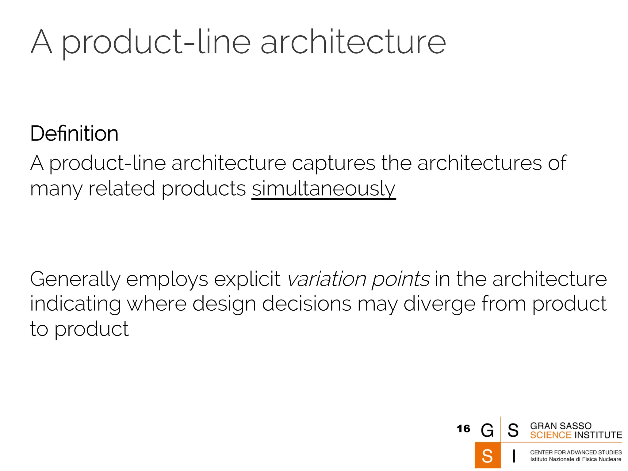 A product-line architecture 
Definition 
A product-line architecture captures the architectures of 
many related products simultaneously 
Generally employs explicit variation points in the architecture 
indicating where design decisions may diverge from product 
to product 
16 
 
