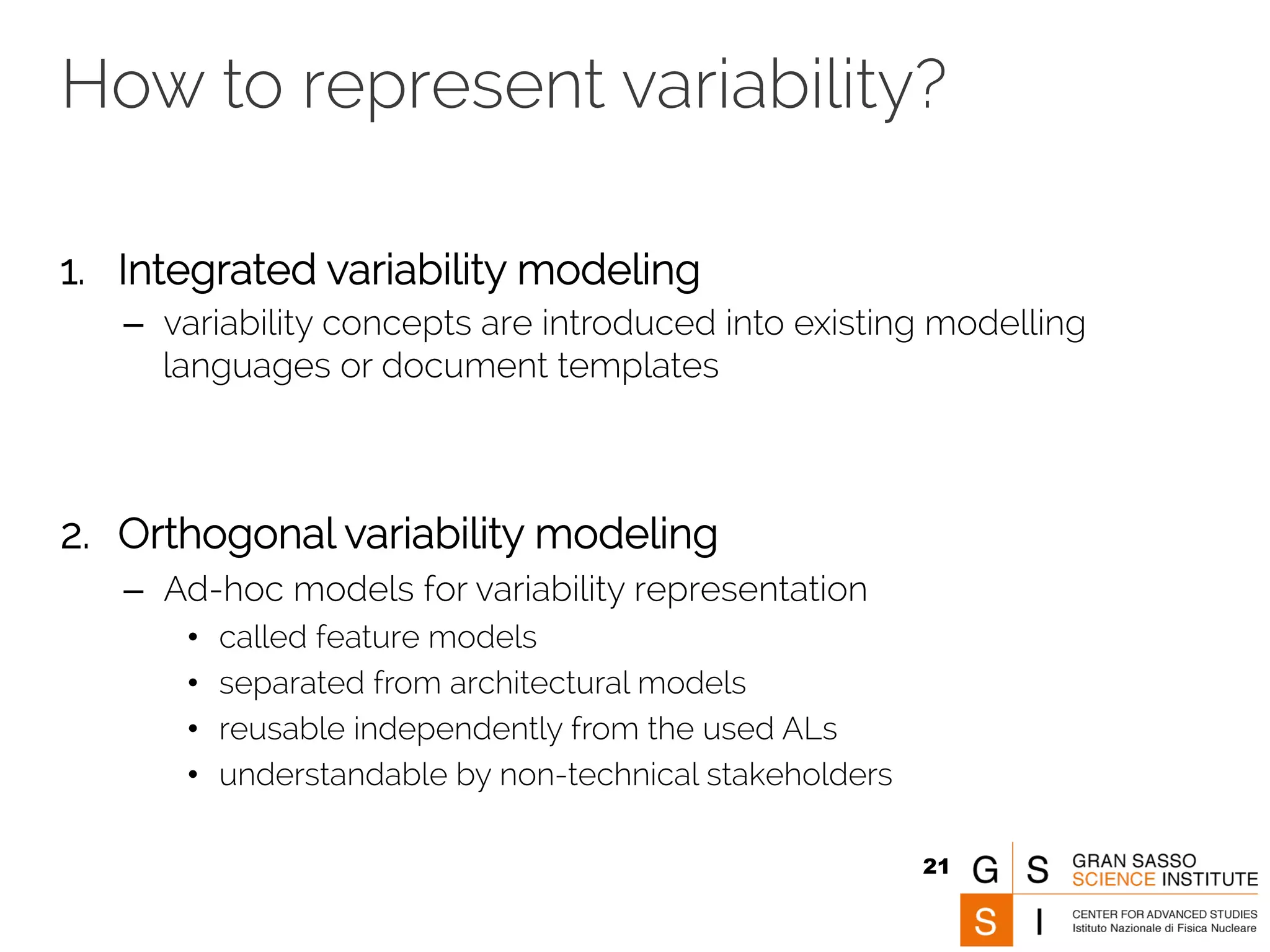 How to represent variability? 
1. Integrated variability modeling 
– variability concepts are introduced into existing modelling 
languages or document templates 
2. Orthogonal variability modeling 
– Ad-hoc models for variability representation 
• called feature models 
• separated from architectural models 
• reusable independently from the used ALs 
• understandable by non-technical stakeholders 
21 
 
