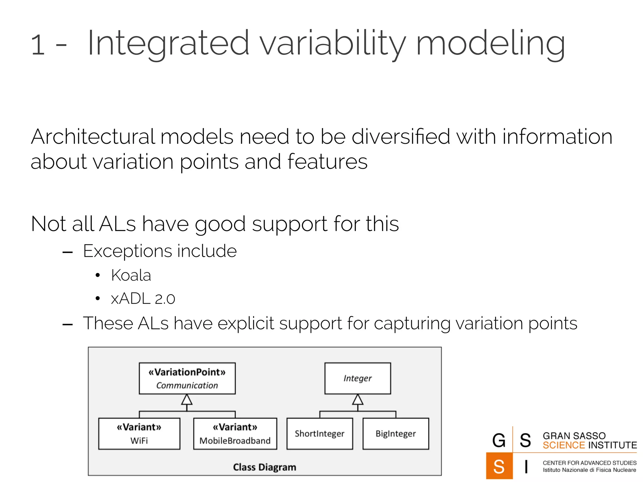 1 - Integrated variability modeling 
Architectural models need to be diversified with information 
about variation points and features 
Not all ALs have good support for this 
– Exceptions include 
• Koala 
• xADL 2.0 
– These ALs have explicit support for capturing variation points 
 
