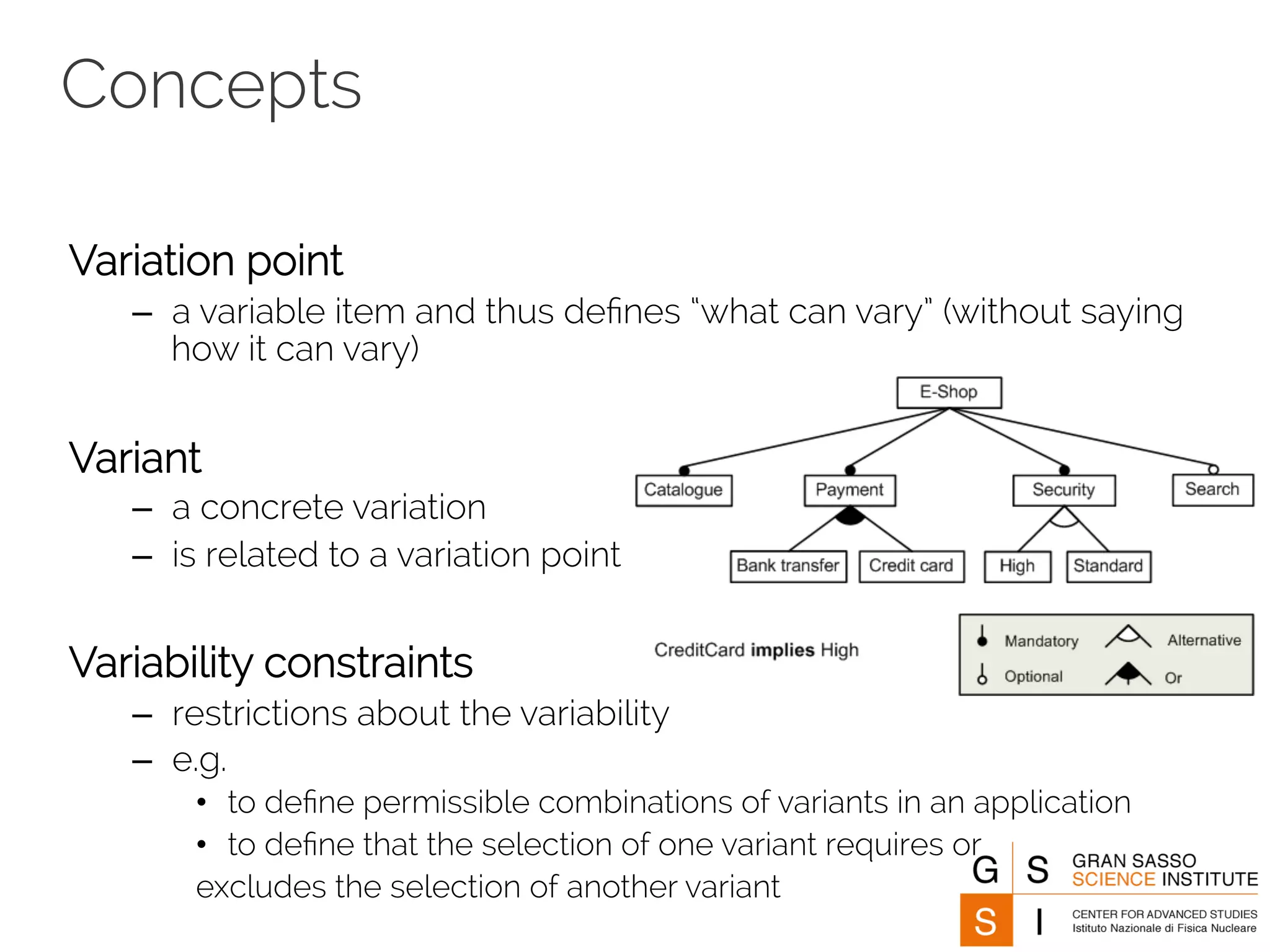 Concepts 
Variation point 
– a variable item and thus defines “what can vary” (without saying 
how it can vary) 
Variant 
– a concrete variation 
– is related to a variation point 
Variability constraints 
– restrictions about the variability 
– e.g. 
• to define permissible combinations of variants in an application 
• to define that the selection of one variant requires or 
excludes the selection of another variant 
 