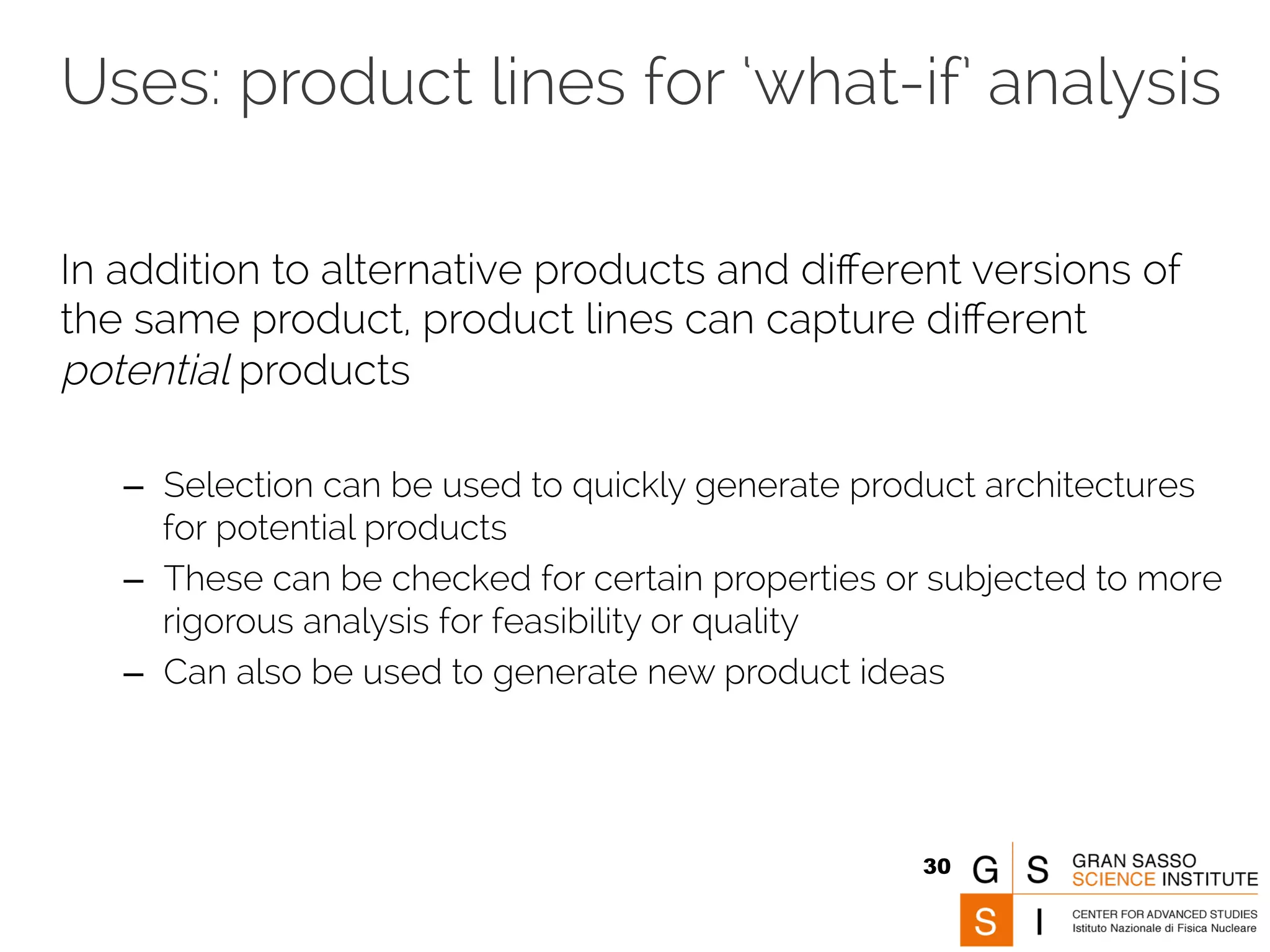 Uses: product lines for ‘what-if’ analysis 
In addition to alternative products and different versions of 
the same product, product lines can capture different 
potential products 
– Selection can be used to quickly generate product architectures 
for potential products 
– These can be checked for certain properties or subjected to more 
rigorous analysis for feasibility or quality 
– Can also be used to generate new product ideas 
30 
 