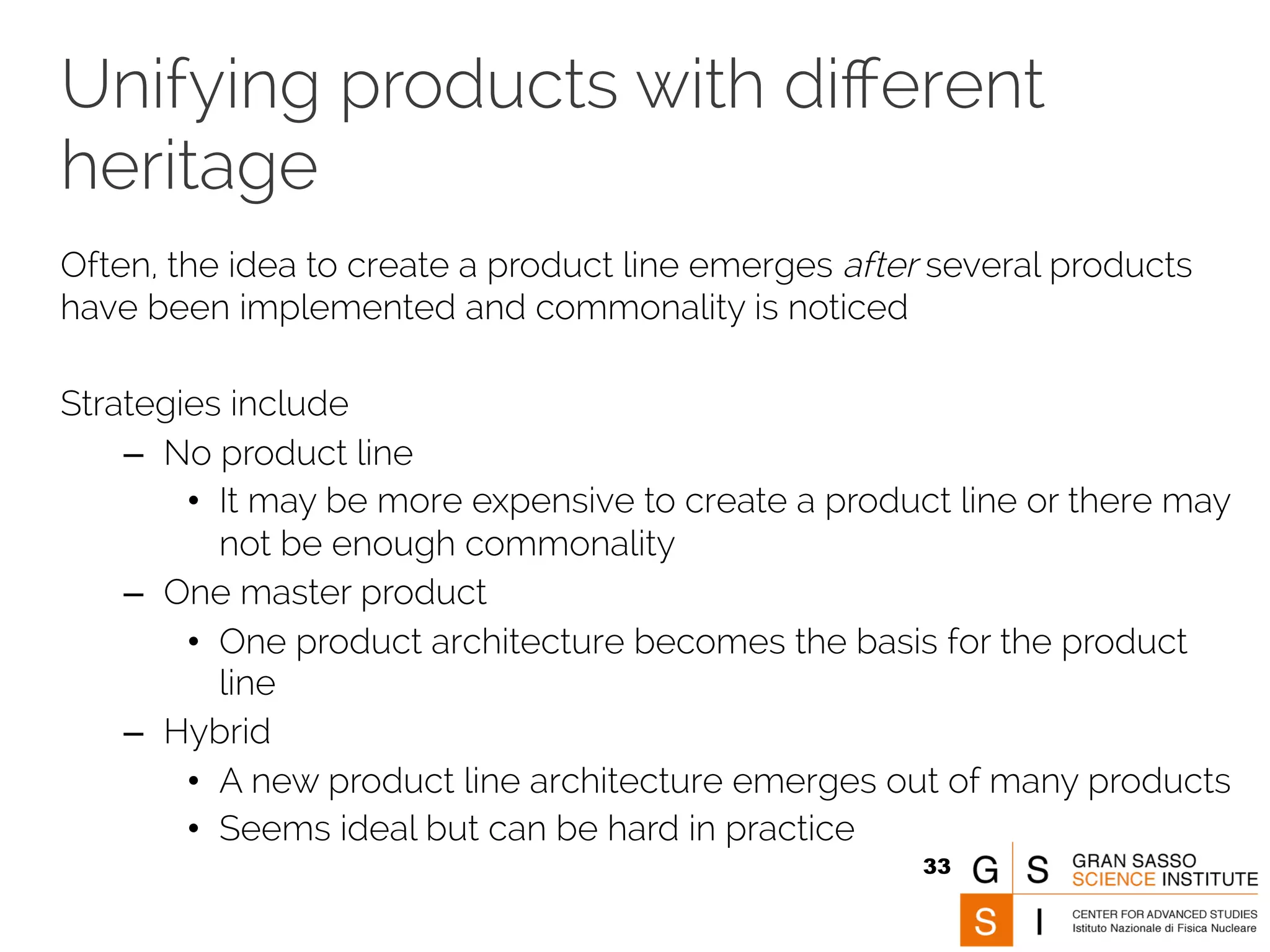 Unifying products with different 
heritage 
Often, the idea to create a product line emerges after several products 
have been implemented and commonality is noticed 
Strategies include 
– No product line 
• It may be more expensive to create a product line or there may 
not be enough commonality 
– One master product 
• One product architecture becomes the basis for the product 
line 
– Hybrid 
• A new product line architecture emerges out of many products 
• Seems ideal but can be hard in practice 
33 
 