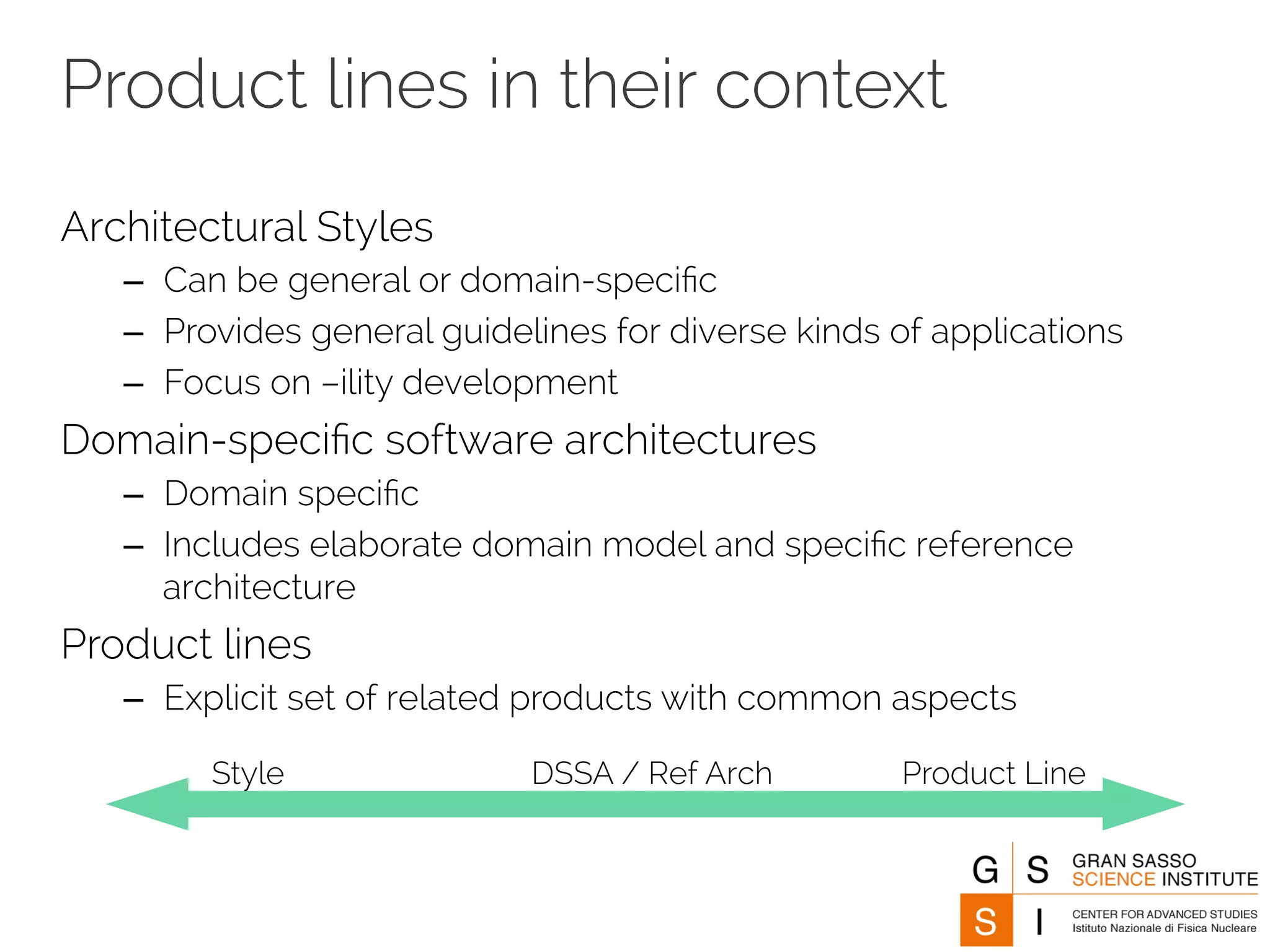 Product lines in their context 
Architectural Styles 
– Can be general or domain-specific 
– Provides general guidelines for diverse kinds of applications 
– Focus on –ility development 
Domain-specific software architectures 
– Domain specific 
– Includes elaborate domain model and specific reference 
architecture 
Product lines 
– Explicit set of related products with common aspects 
Style DSSA / Ref Arch Product Line 
 