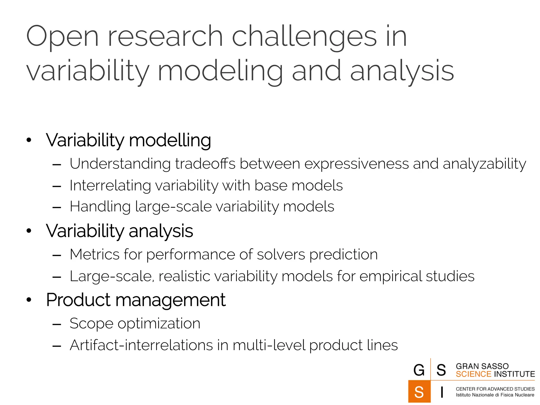 Open research challenges in 
variability modeling and analysis 
• Variability modelling 
– Understanding tradeoffs between expressiveness and analyzability 
– Interrelating variability with base models 
– Handling large-scale variability models 
• Variability analysis 
– Metrics for performance of solvers prediction 
– Large-scale, realistic variability models for empirical studies 
• Product management 
– Scope optimization 
– Artifact-interrelations in multi-level product lines 
 