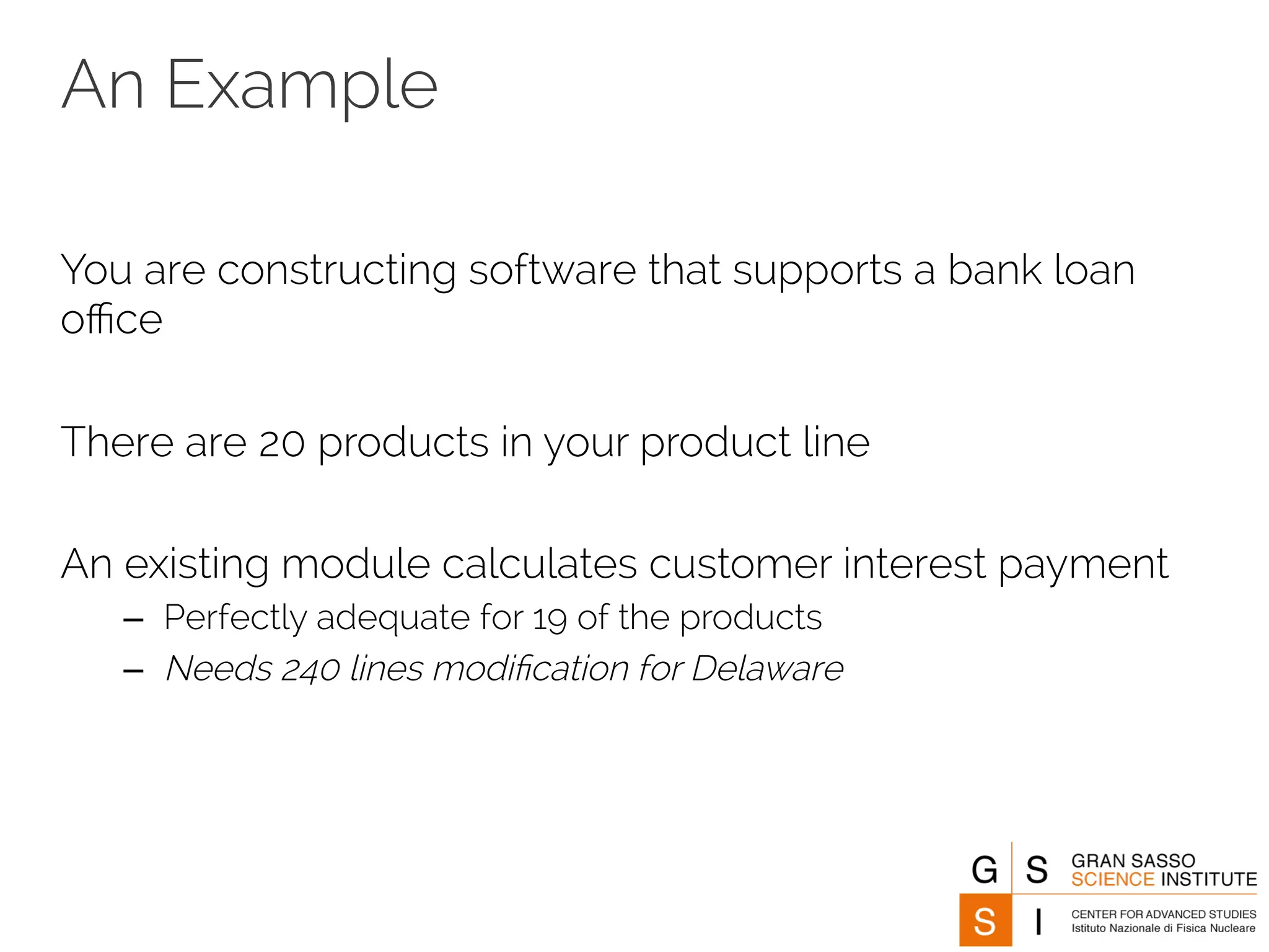An Example 
You are constructing software that supports a bank loan 
office 
There are 20 products in your product line 
An existing module calculates customer interest payment 
– Perfectly adequate for 19 of the products 
– Needs 240 lines modification for Delaware 
 