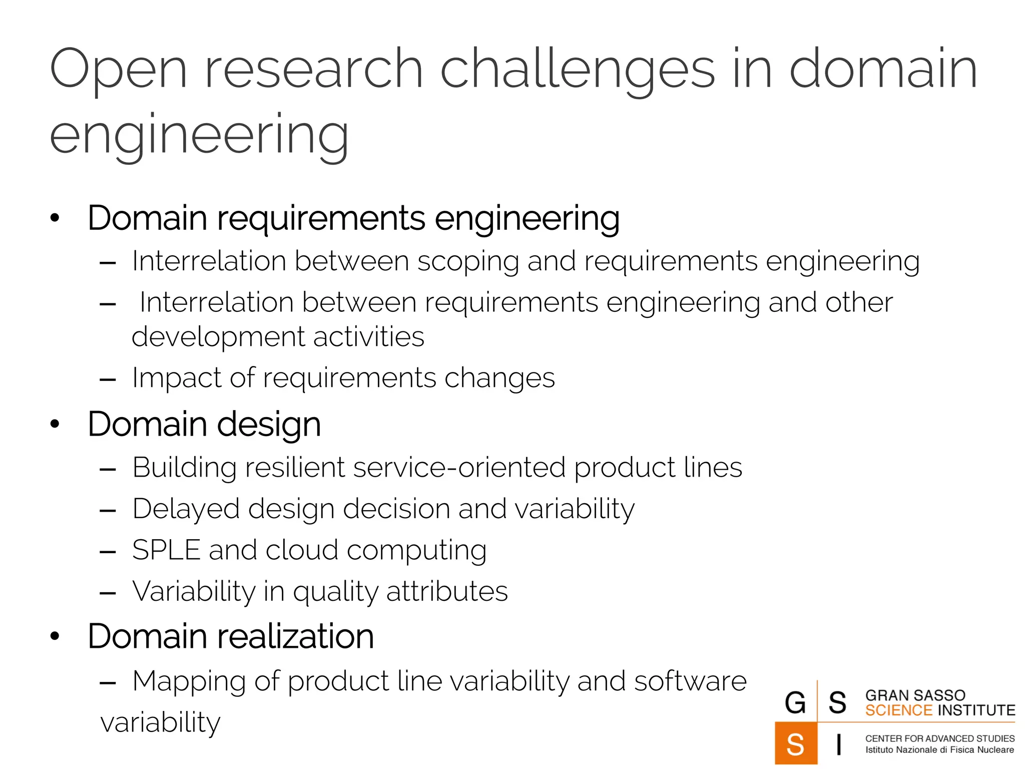 Open research challenges in domain 
engineering 
• Domain requirements engineering 
– Interrelation between scoping and requirements engineering 
– Interrelation between requirements engineering and other 
development activities 
– Impact of requirements changes 
• Domain design 
– Building resilient service-oriented product lines 
– Delayed design decision and variability 
– SPLE and cloud computing 
– Variability in quality attributes 
• Domain realization 
– Mapping of product line variability and software 
variability 
 